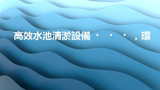 高效水池清淤設備，環(huán)保清潔新選擇！